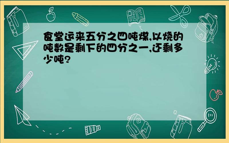 食堂运来五分之四吨煤,以烧的吨数是剩下的四分之一,还剩多少吨?