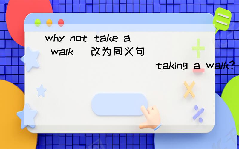 why not take a walk （改为同义句） ____ _____ taking a walk?