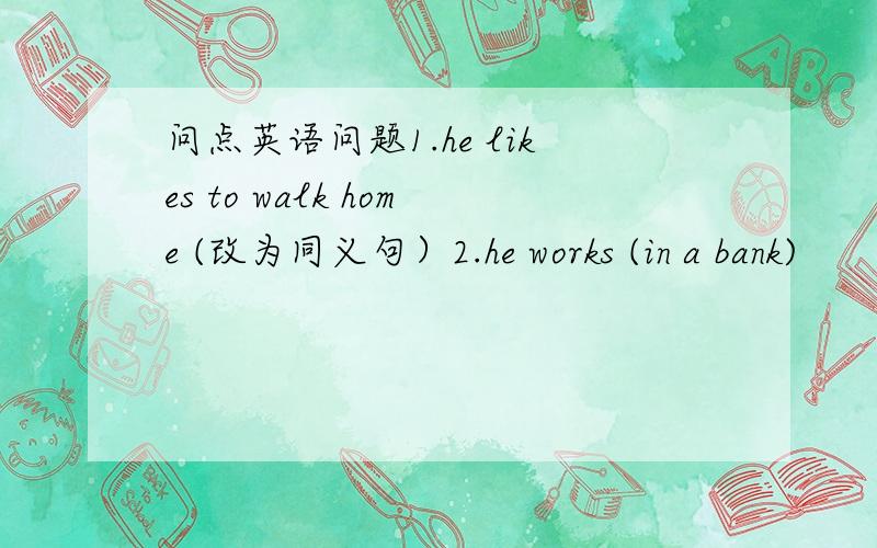 问点英语问题1.he likes to walk home (改为同义句）2.he works (in a bank)