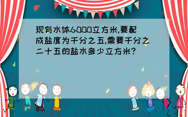 现有水体6000立方米,要配成盐度为千分之五,需要千分之二十五的盐水多少立方米?