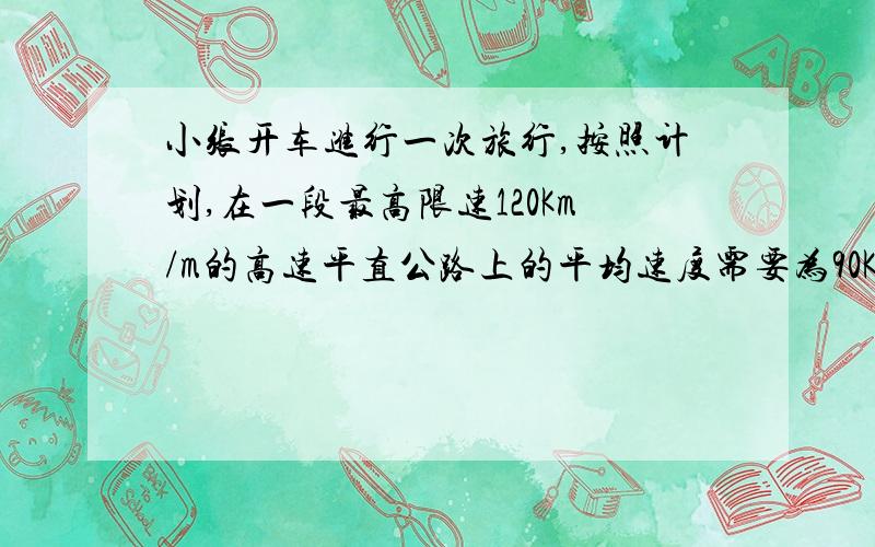 小张开车进行一次旅行,按照计划,在一段最高限速120Km/m的高速平直公路上的平均速度需要为90Km/m.由于堵车,小张