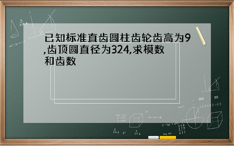 已知标准直齿圆柱齿轮齿高为9,齿顶圆直径为324,求模数和齿数