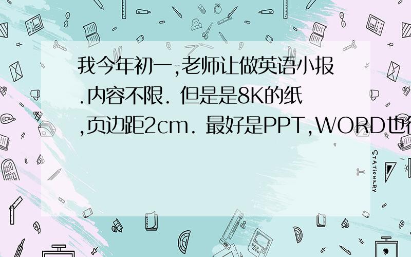 我今年初一,老师让做英语小报.内容不限. 但是是8K的纸,页边距2cm. 最好是PPT,WORD也行.赶快啊!