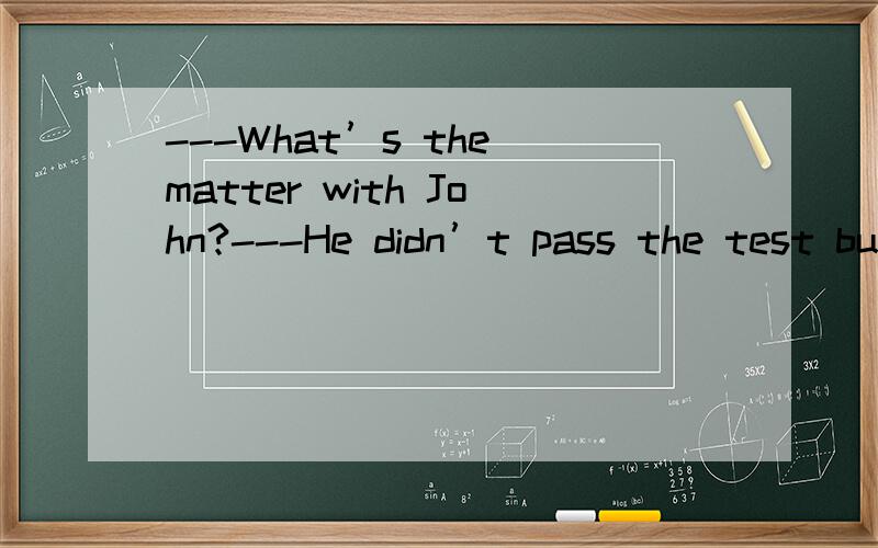 ---What’s the matter with John?---He didn’t pass the test bu