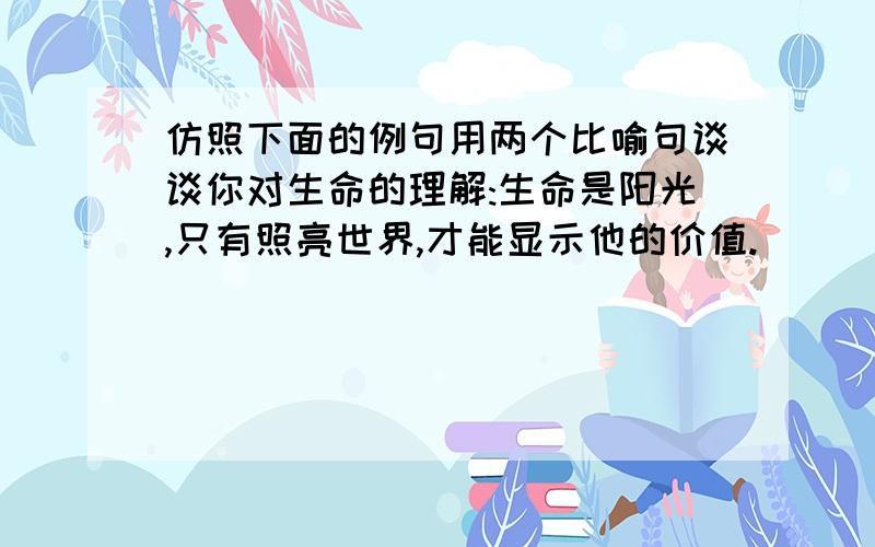 仿照下面的例句用两个比喻句谈谈你对生命的理解:生命是阳光,只有照亮世界,才能显示他的价值.