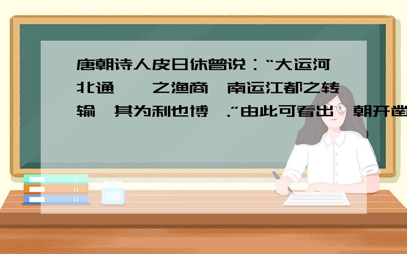 唐朝诗人皮日休曾说：“大运河北通涿郡之渔商,南运江都之转输,其为利也博哉.”由此可看出隋朝开凿大运