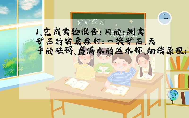 1、完成实验报告：目的：测定矿石的密度器材：一块矿石、天平的砝码、盛满水的溢水杯、细线原理：①（用公式表示）A、将天平放