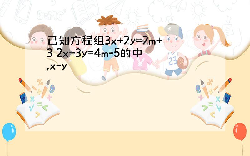 已知方程组3x+2y=2m+3 2x+3y=4m-5的中,x-y