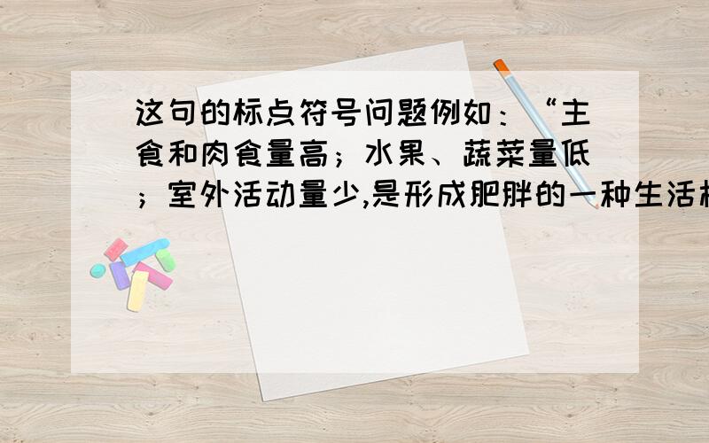 这句的标点符号问题例如：“主食和肉食量高；水果、蔬菜量低；室外活动量少,是形成肥胖的一种生活模式.”我就不太会用分号,一