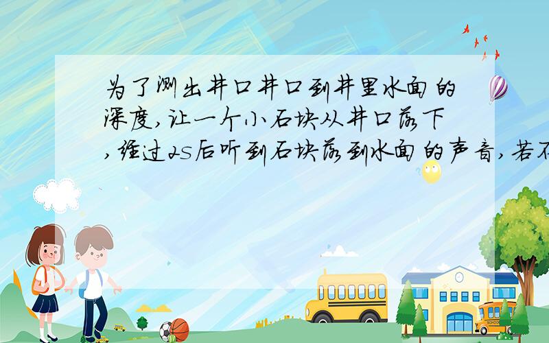 为了测出井口井口到井里水面的深度,让一个小石块从井口落下,经过2s后听到石块落到水面的声音,若不可忽略声音传播的时间,则