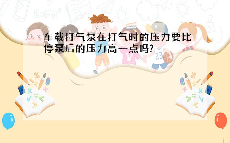 车载打气泵在打气时的压力要比停泵后的压力高一点吗?