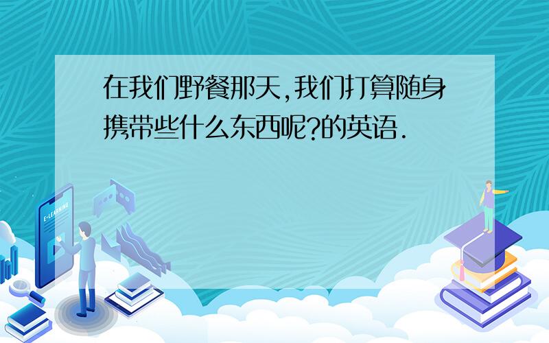 在我们野餐那天,我们打算随身携带些什么东西呢?的英语.