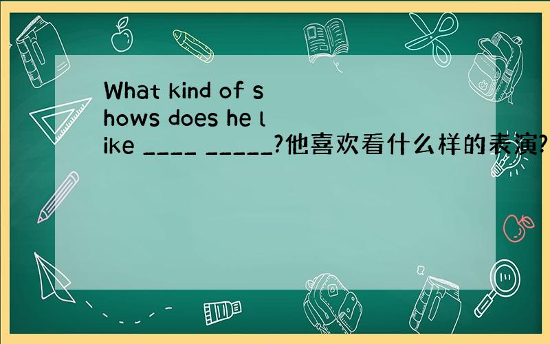 What kind of shows does he like ____ _____?他喜欢看什么样的表演?