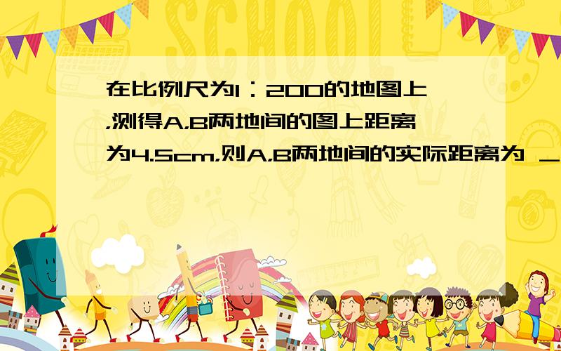 在比例尺为1：200的地图上，测得A，B两地间的图上距离为4.5cm，则A，B两地间的实际距离为 ___ m．