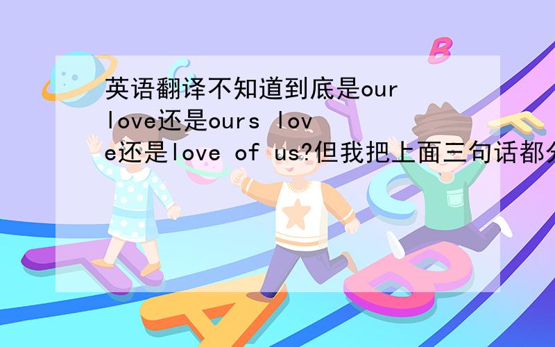 英语翻译不知道到底是our love还是ours love还是love of us?但我把上面三句话都分别再来翻译成中文