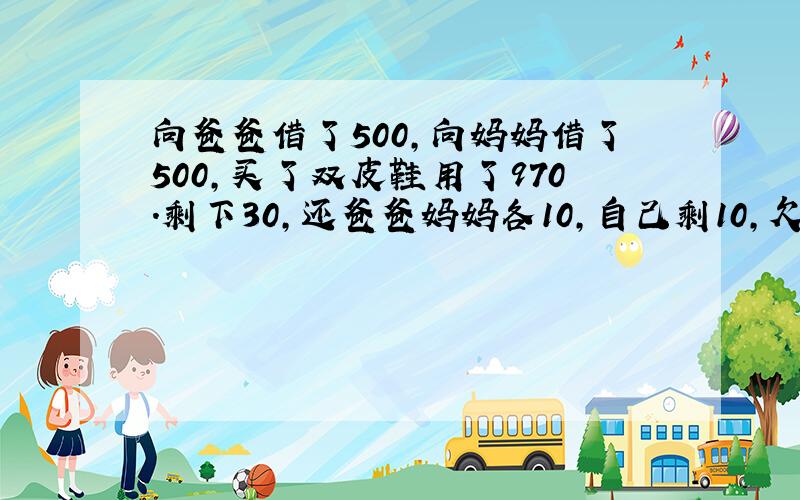 向爸爸借了500,向妈妈借了500,买了双皮鞋用了970.剩下30,还爸爸妈妈各10,自己剩10,欠爸爸妈妈各490…