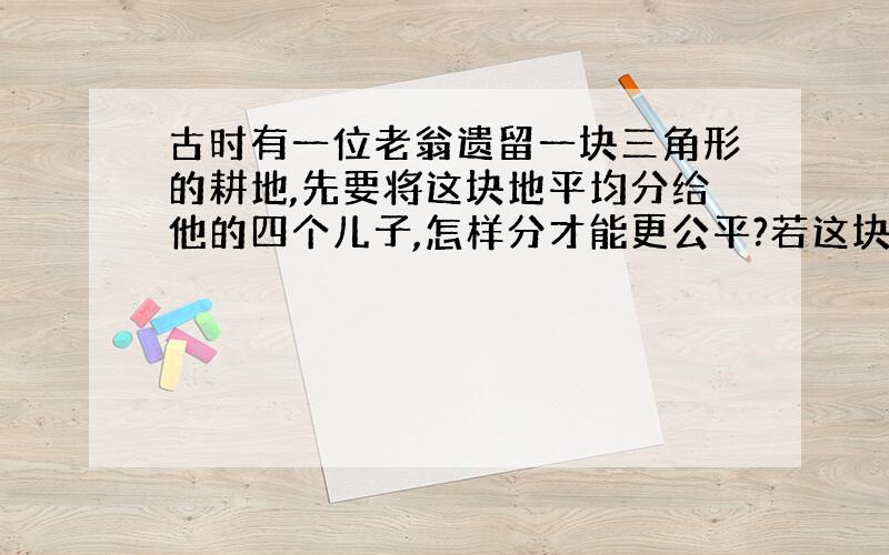 古时有一位老翁遗留一块三角形的耕地,先要将这块地平均分给他的四个儿子,怎样分才能更公平?若这块地顶点A处有一口水井,又该