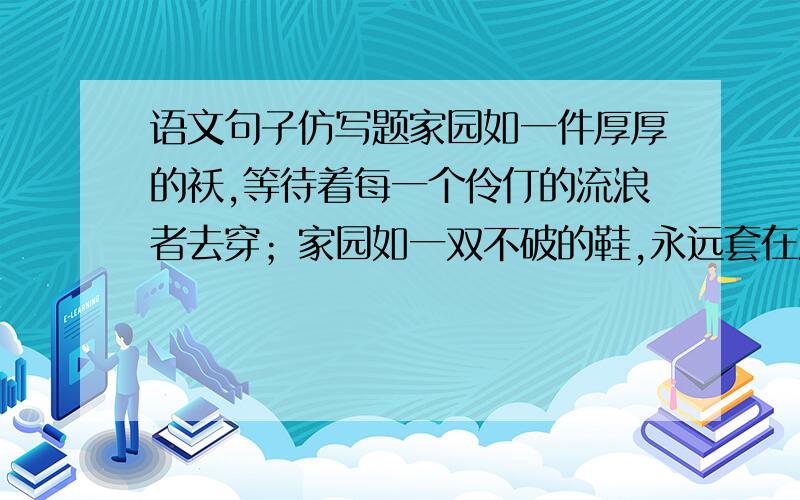 语文句子仿写题家园如一件厚厚的袄,等待着每一个伶仃的流浪者去穿；家园如一双不破的鞋,永远套在流浪者缺暖的脚上；（ ）,（