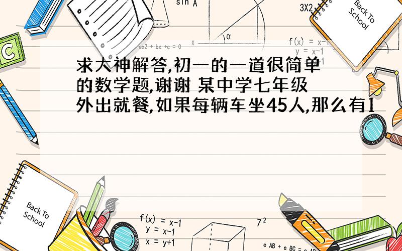 求大神解答,初一的一道很简单的数学题,谢谢 某中学七年级外出就餐,如果每辆车坐45人,那么有1