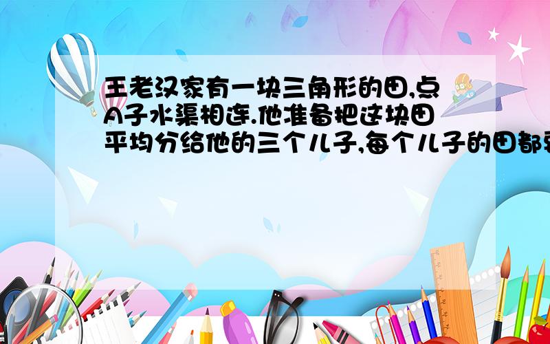 王老汉家有一块三角形的田,点A子水渠相连.他准备把这块田平均分给他的三个儿子,每个儿子的田都要通过点A.