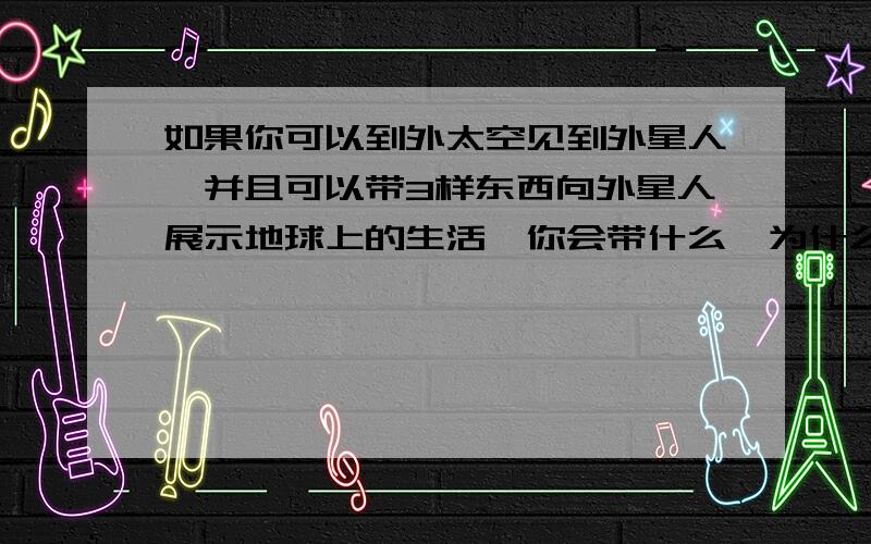 如果你可以到外太空见到外星人,并且可以带3样东西向外星人展示地球上的生活,你会带什么,为什么?