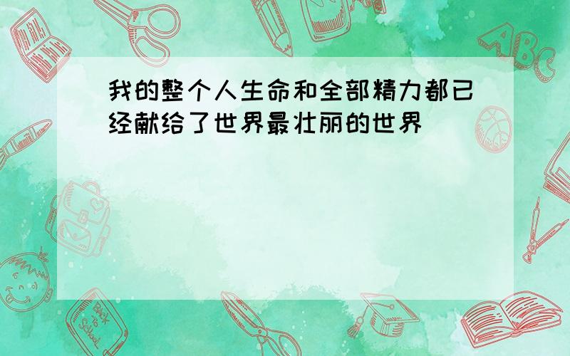 我的整个人生命和全部精力都已经献给了世界最壮丽的世界