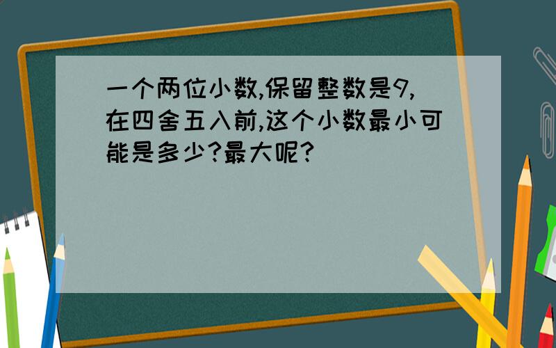 一个两位小数,保留整数是9,在四舍五入前,这个小数最小可能是多少?最大呢?