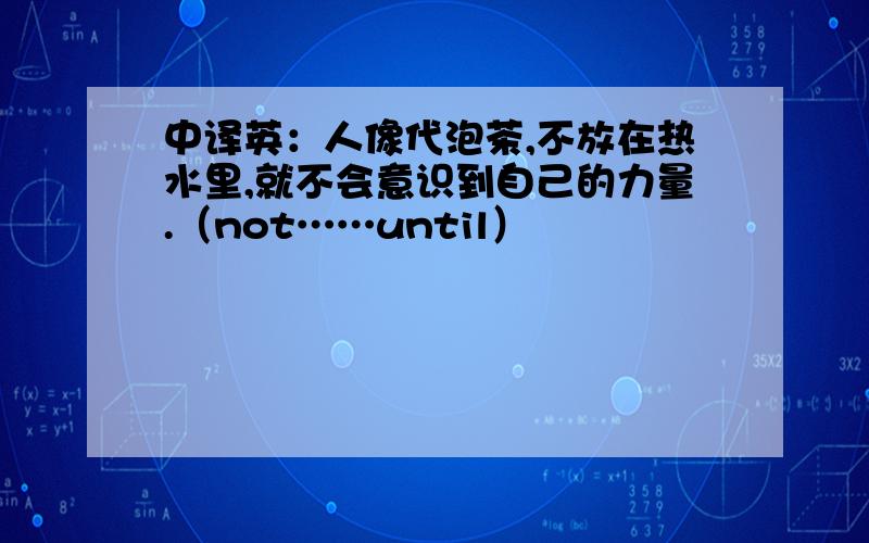 中译英：人像代泡茶,不放在热水里,就不会意识到自己的力量.（not……until）