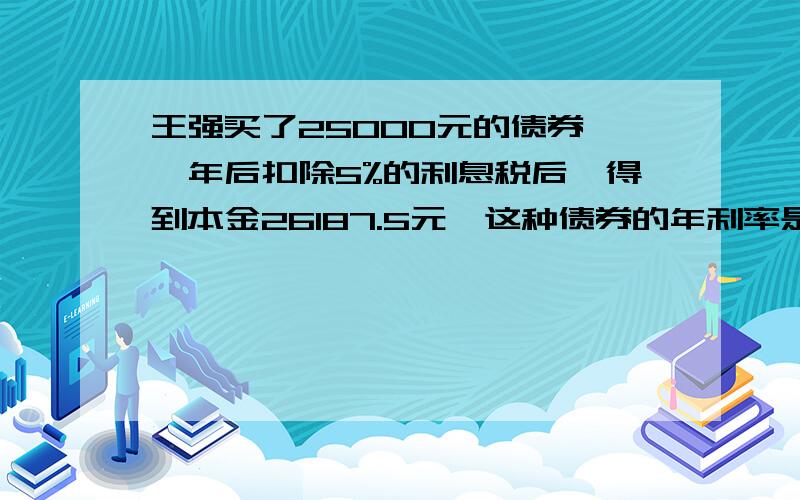 王强买了25000元的债券,一年后扣除5%的利息税后,得到本金26187.5元,这种债券的年利率是多少.