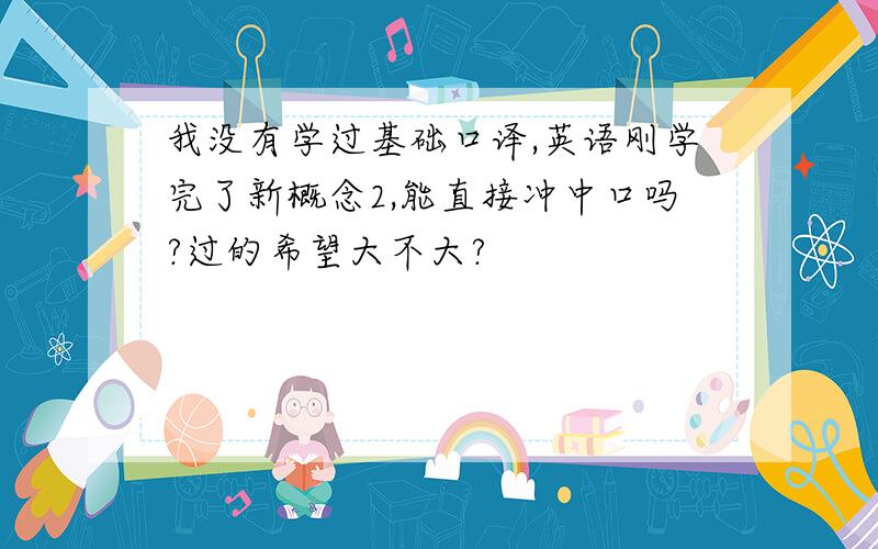 我没有学过基础口译,英语刚学完了新概念2,能直接冲中口吗?过的希望大不大?