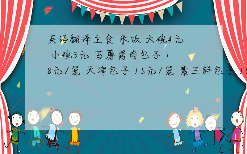 英语翻译主食 米饭 大碗4元 小碗3元 苔蘑酱肉包子 18元/笼 天津包子 15元/笼 素三鲜包子 10元/笼 羊肉胡萝