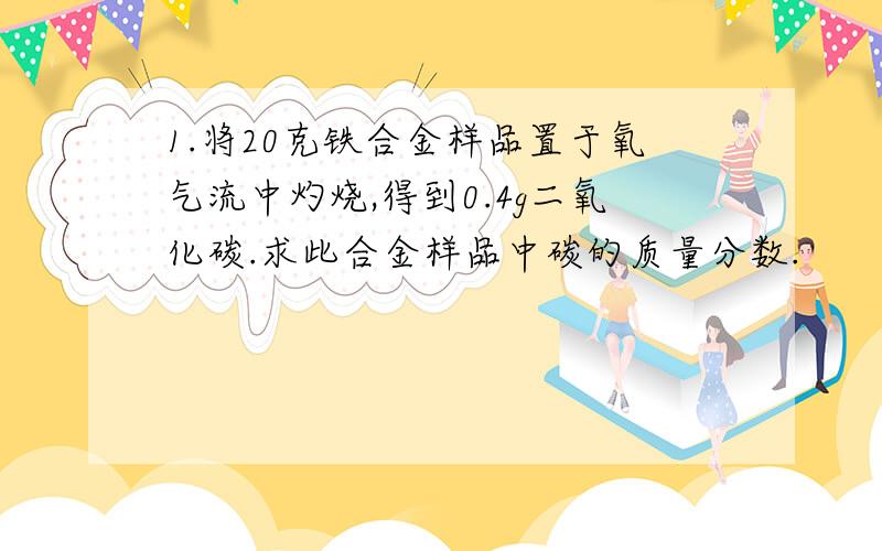 1.将20克铁合金样品置于氧气流中灼烧,得到0.4g二氧化碳.求此合金样品中碳的质量分数.