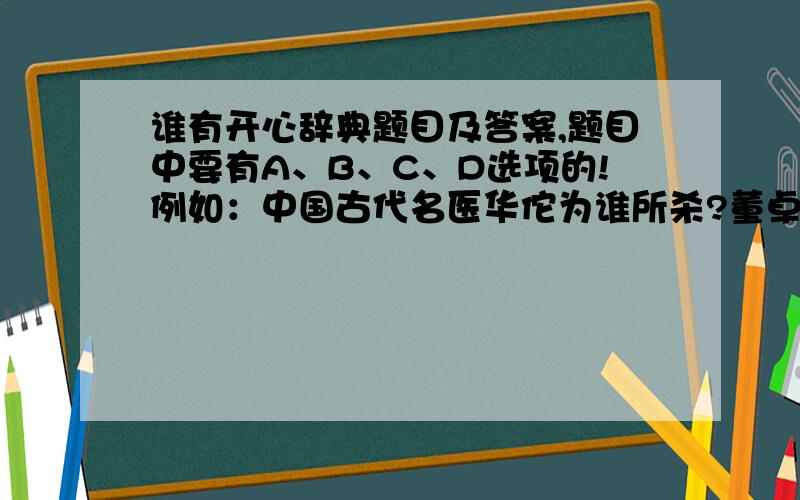 谁有开心辞典题目及答案,题目中要有A、B、C、D选项的!例如：中国古代名医华佗为谁所杀?董卓 曹操 司马思 吕布 2 不