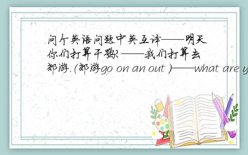 问个英语问题中英互译——明天你们打算干嘛?——我们打算去郊游.（郊游go on an out ）——what are y