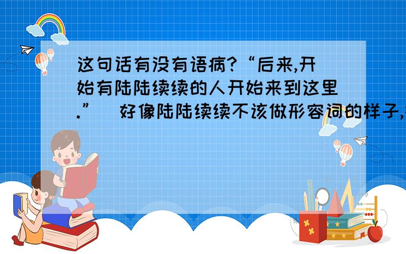 这句话有没有语病?“后来,开始有陆陆续续的人开始来到这里.”（好像陆陆续续不该做形容词的样子,在这里怪怪的）如果改成“后