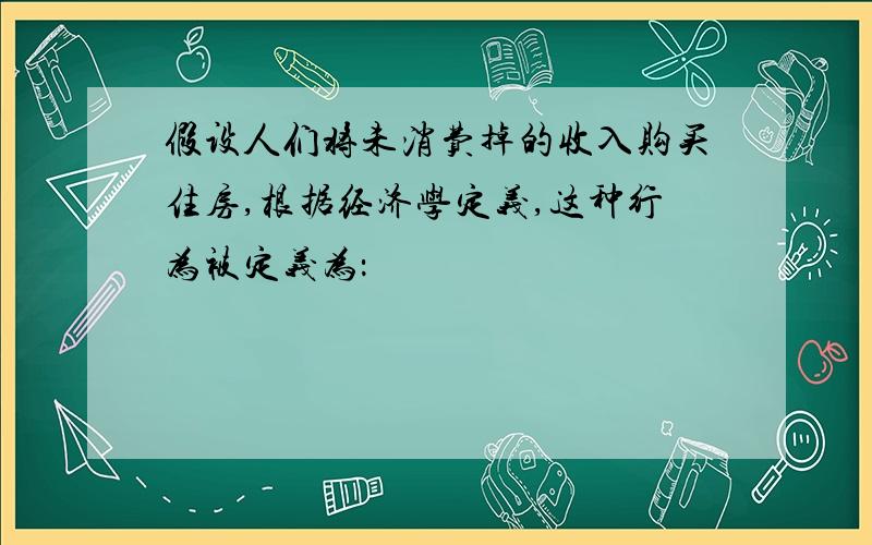 假设人们将未消费掉的收入购买住房,根据经济学定义,这种行为被定义为：