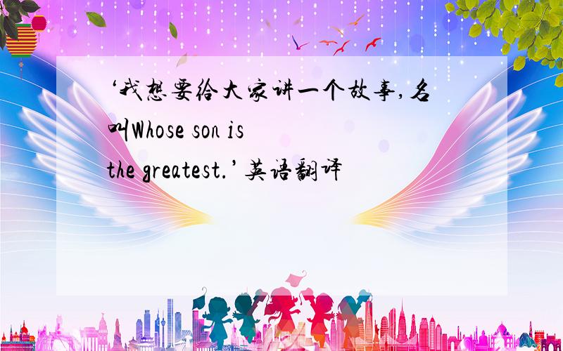 ‘我想要给大家讲一个故事,名叫Whose son is the greatest.’英语翻译