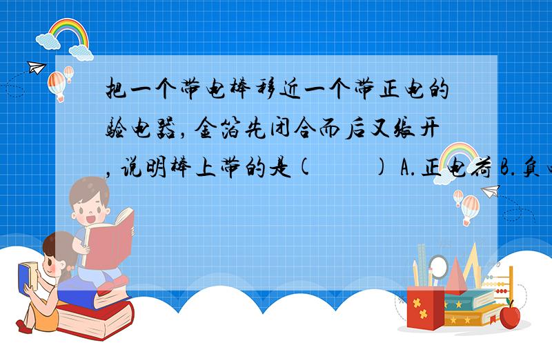 把一个带电棒移近一个带正电的验电器，金箔先闭合而后又张开，说明棒上带的是(　　) A.正电荷 B.负电荷 C.可以是正电