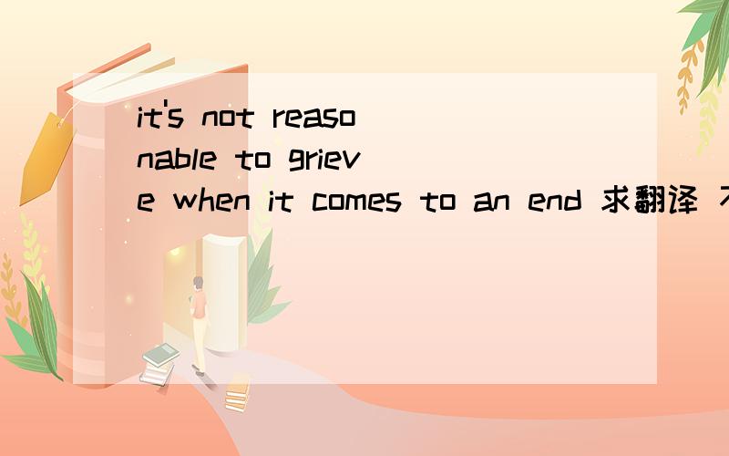 it's not reasonable to grieve when it comes to an end 求翻译 不要