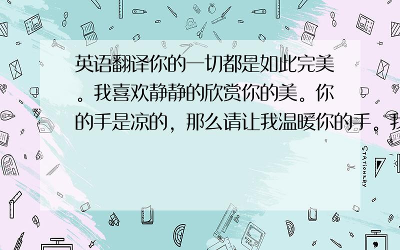 英语翻译你的一切都是如此完美。我喜欢静静的欣赏你的美。你的手是凉的，那么请让我温暖你的手。我是一个不会轻易说分手的人，你