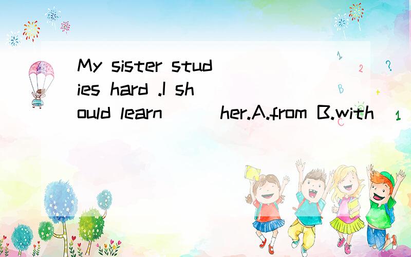 My sister studies hard .I should learn( ) her.A.from B.with