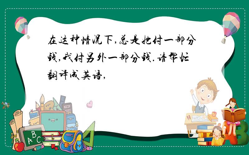 在这种情况下,总是她付一部分钱,我付另外一部分钱.请帮忙翻译成英语,