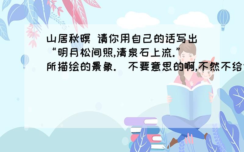 山居秋暝 请你用自己的话写出“明月松间照,清泉石上流.”所描绘的景象.（不要意思的啊,不然不给分.）