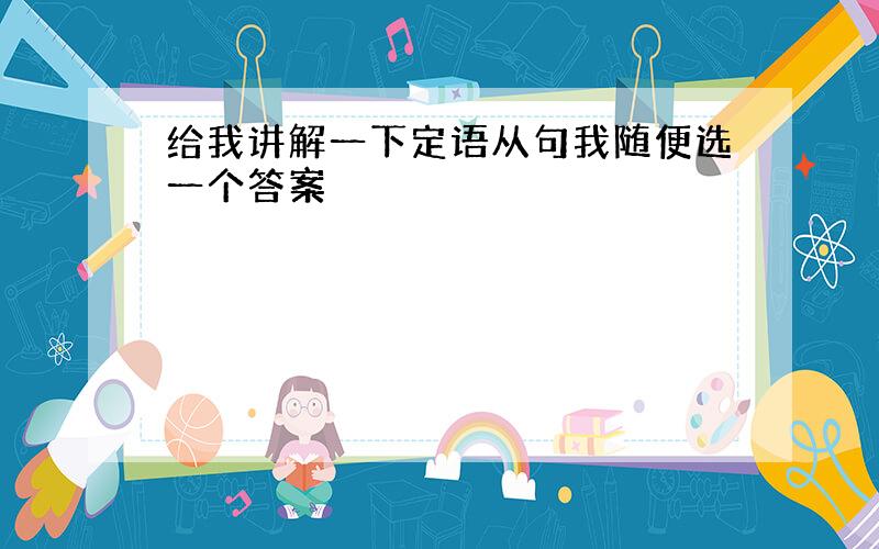 给我讲解一下定语从句我随便选一个答案