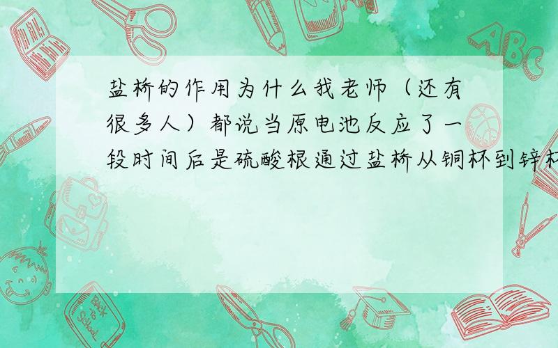 盐桥的作用为什么我老师（还有很多人）都说当原电池反应了一段时间后是硫酸根通过盐桥从铜杯到锌杯是两极呈电中性?还有人说眼前