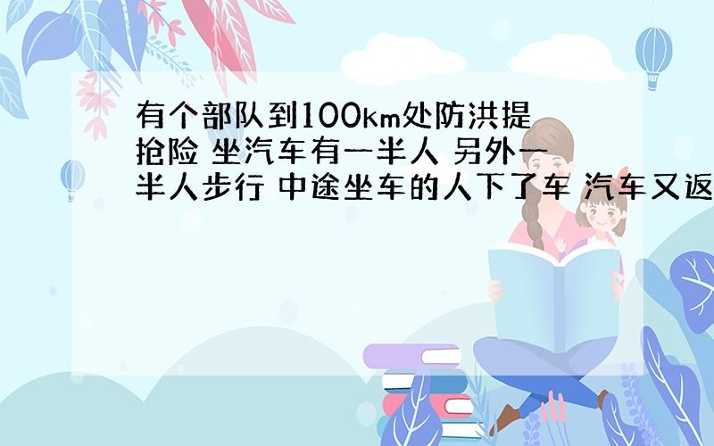 有个部队到100km处防洪提抢险 坐汽车有一半人 另外一半人步行 中途坐车的人下了车 汽车又返回搭另一半先步行的人 结果