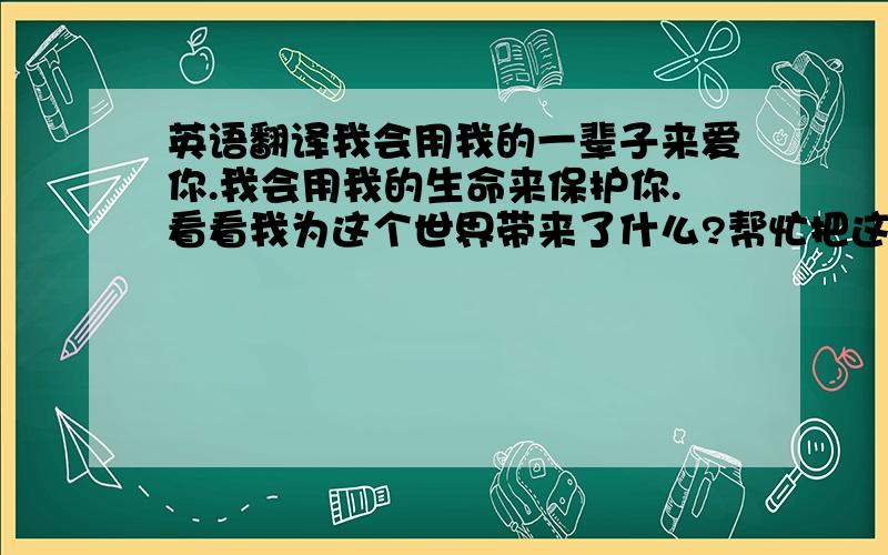 英语翻译我会用我的一辈子来爱你.我会用我的生命来保护你.看看我为这个世界带来了什么?帮忙把这三句话翻译成英语,美式的.不