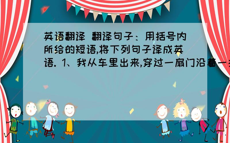 英语翻译 翻译句子：用括号内所给的短语,将下列句子译成英语. 1、我从车里出来,穿过一扇门沿着一条小路走.(get ou