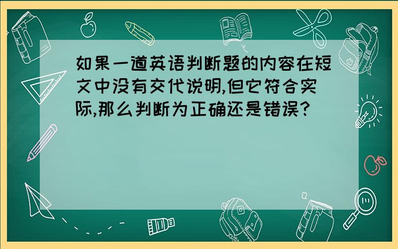 如果一道英语判断题的内容在短文中没有交代说明,但它符合实际,那么判断为正确还是错误?