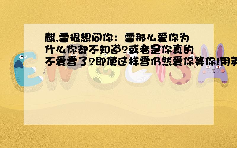 麒,雪很想问你：雪那么爱你为什么你却不知道?或者是你真的不爱雪了?即使这样雪仍然爱你等你!用英语写